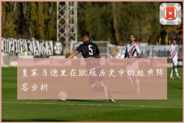 皇家马德里在欧冠历史中的经典阵容分析